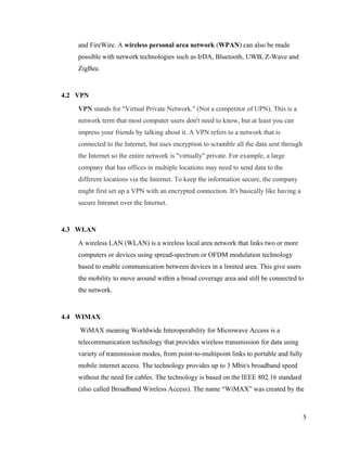 and FireWire. A wireless personal area network (WPAN) can also be made
possible with network technologies such as IrDA, Bluetooth, UWB, Z-Wave and
ZigBee.

4.2 VPN
VPN stands for "Virtual Private Network." (Not a competitor of UPN). This is a
network term that most computer users don't need to know, but at least you can
impress your friends by talking about it. A VPN refers to a network that is
connected to the Internet, but uses encryption to scramble all the data sent through
the Internet so the entire network is "virtually" private. For example, a large
company that has offices in multiple locations may need to send data to the
different locations via the Internet. To keep the information secure, the company
might first set up a VPN with an encrypted connection. It's basically like having a
secure Intranet over the Internet.

4.3 WLAN
A wireless LAN (WLAN) is a wireless local area network that links two or more
computers or devices using spread-spectrum or OFDM modulation technology
based to enable communication between devices in a limited area. This give users
the mobility to move around within a broad coverage area and still be connected to
the network.

4.4 WIMAX
WiMAX meaning Worldwide Interoperability for Microwave Access is a
telecommunication technology that provides wireless transmission for data using
variety of transmission modes, from point-to-multipoint links to portable and fully
mobile internet access. The technology provides up to 3 Mbit/s broadband speed
without the need for cables. The technology is based on the IEEE 802.16 standard
(also called Broadband Wireless Access). The name “WiMAX” was created by the

5

 