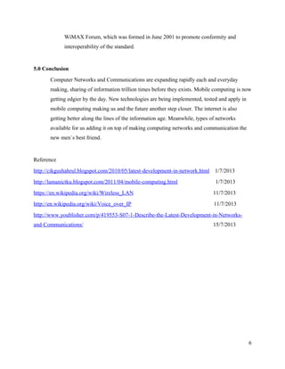 WiMAX Forum, which was formed in June 2001 to promote conformity and
interoperability of the standard.

5.0 Conclusion
Computer Networks and Communications are expanding rapidly each and everyday
making, sharing of information trillion times before they exists. Mobile computing is now
getting edgier by the day. New technologies are being implemented, tested and apply in
mobile computing making us and the future another step closer. The internet is also
getting better along the lines of the information age. Meanwhile, types of networks
available for us adding it on top of making computing networks and communication the
new men`s best friend.

Reference
http://cikgushahrul.blogspot.com/2010/05/latest-development-in-network.html

1/7/2013

http://lamanictku.blogspot.com/2011/04/mobile-computing.html

1/7/2013

https://en.wikipedia.org/wiki/Wireless_LAN

11/7/2013

http://en.wikipedia.org/wiki/Voice_over_IP

11/7/2013

http://www.youblisher.com/p/419553-S07-1-Describe-the-Latest-Development-in-Networksand-Communications/

15/7/2013

6

 