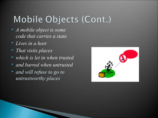 







A mobile object is some
code that carries a state
Lives in a host
That visits places
which is let in when trusted
and barred when untrusted
and will refuse to go to
untrustworthy places

15

 