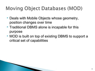 Deals with Mobile Objects whose geometry,
position changes over time
 Traditional DBMS alone is incapable for this
purpose
 MOD is built on top of existing DBMS to support a
critical set of capabilities


18

 