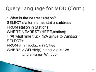 What is the nearest station?
SELECT station.name, station.address
FROM station in Stations
WHERE NEAREST (HERE,station);
 “At what time truck 12A arrive to Windsor ”
SELECT t
FROM v in Trucks, c in Cities
WHERE v WITHIN(t) c and v.id = 12A
and c.name=Windsor


23

 