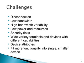 Disconnection
 Low bandwidth
 High bandwidth variability
 Low power and resources
 Security risks
 Wide variety terminals and devices with
different capabilities
 Device attributes
 Fit more functionality into single, smaller
device


26

 