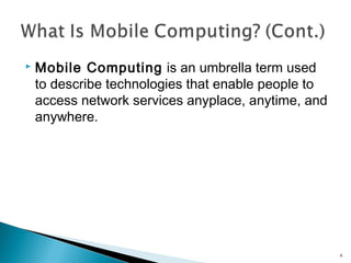 

Mobile Computing is an umbrella term used
to describe technologies that enable people to
access network services anyplace, anytime, and
anywhere.

6

 