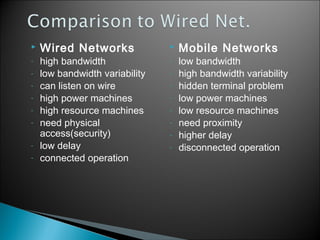 
-

Wired Networks

high bandwidth
low bandwidth variability
can listen on wire
high power machines
high resource machines
need physical
access(security)
low delay
connected operation


-

Mobile Networks

low bandwidth
high bandwidth variability
hidden terminal problem
low power machines
low resource machines
need proximity
higher delay
disconnected operation

7

 