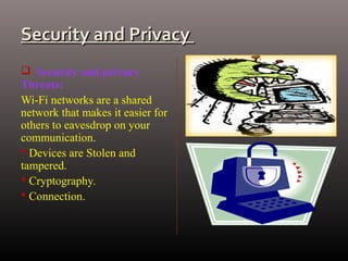 Security and PrivacySecurity and Privacy
 Security and privacy
Threats:
Wi-Fi networks are a shared
network that makes it easier for
others to eavesdrop on your
communication.
 Devices are Stolen and
tampered.
 Cryptography.
 Connection.
 