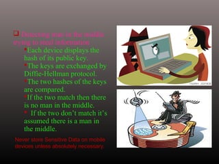  Detecting man in the middle
trying to steal information
Each device displays the
hash of its public key.
The keys are exchanged by
Diffie-Hellman protocol.
The two hashes of the keys
are compared.
If the two match then there
is no man in the middle.
 If the two don’t match it’s
assumed there is a man in
the middle.
Never store Sensitive Data on mobile
devices unless absolutely necessary.
 