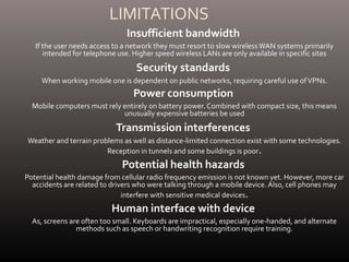 LIMITATIONS
Insufficient bandwidth
If the user needs access to a network they must resort to slow wireless WAN systems primarily
intended for telephone use. Higher speed wireless LANs are only available in specific sites
Security standards
When working mobile one is dependent on public networks, requiring careful use ofVPNs.
Power consumption
Mobile computers must rely entirely on battery power. Combined with compact size, this means
unusually expensive batteries be used
Transmission interferences
Weather and terrain problems as well as distance-limited connection exist with some technologies.
Reception in tunnels and some buildings is poor.
Potential health hazards
Potential health damage from cellular radio frequency emission is not known yet. However, more car
accidents are related to drivers who were talking through a mobile device. Also, cell phones may
interfere with sensitive medical devices.
Human interface with device
As, screens are often too small. Keyboards are impractical, especially one-handed, and alternate
methods such as speech or handwriting recognition require training.
 