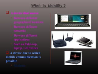  A device that moves
 Between different
geographical locations
 Between different
networks
 Between different
applications
 Such as Palm-top,
laptop, Cell phonesCell phones
 A device due to which
mobile communication is
possible
 Modems.
What Is Mobility ?What Is Mobility ?
 