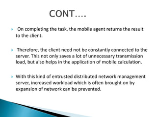  On completing the task, the mobile agent returns the result 
to the client. 
 Therefore, the client need not be constantly connected to the 
server. This not only saves a lot of unnecessary transmission 
load, but also helps in the application of mobile calculation. 
 With this kind of entrusted distributed network management 
server, increased workload which is often brought on by 
expansion of network can be prevented. 
 