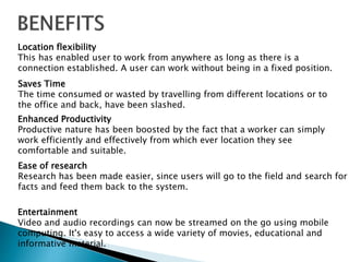 Location flexibility 
This has enabled user to work from anywhere as long as there is a 
connection established. A user can work without being in a fixed position. 
Saves Time 
The time consumed or wasted by travelling from different locations or to 
the office and back, have been slashed. 
Enhanced Productivity 
Productive nature has been boosted by the fact that a worker can simply 
work efficiently and effectively from which ever location they see 
comfortable and suitable. 
Ease of research 
Research has been made easier, since users will go to the field and search for 
facts and feed them back to the system. 
Entertainment 
Video and audio recordings can now be streamed on the go using mobile 
computing. It's easy to access a wide variety of movies, educational and 
informative material. 
 