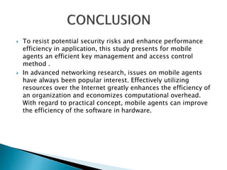  To resist potential security risks and enhance performance 
efficiency in application, this study presents for mobile 
agents an efficient key management and access control 
method . 
 In advanced networking research, issues on mobile agents 
have always been popular interest. Effectively utilizing 
resources over the Internet greatly enhances the efficiency of 
an organization and economizes computational overhead. 
With regard to practical concept, mobile agents can improve 
the efficiency of the software in hardware. 
