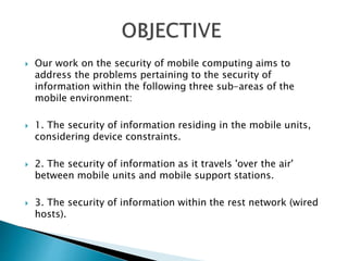  Our work on the security of mobile computing aims to 
address the problems pertaining to the security of 
information within the following three sub-areas of the 
mobile environment: 
 1. The security of information residing in the mobile units, 
considering device constraints. 
 2. The security of information as it travels 'over the air' 
between mobile units and mobile support stations. 
 3. The security of information within the rest network (wired 
hosts). 
 
