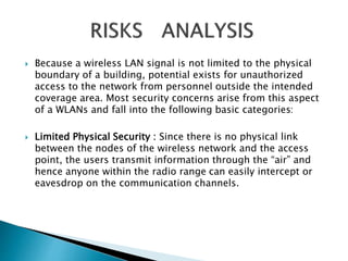  Because a wireless LAN signal is not limited to the physical 
boundary of a building, potential exists for unauthorized 
access to the network from personnel outside the intended 
coverage area. Most security concerns arise from this aspect 
of a WLANs and fall into the following basic categories: 
 Limited Physical Security : Since there is no physical link 
between the nodes of the wireless network and the access 
point, the users transmit information through the “air” and 
hence anyone within the radio range can easily intercept or 
eavesdrop on the communication channels. 
 
