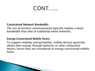 Constrained Network Bandwidth: 
The use of wireless communication typically implies a lower 
bandwidth than that of traditional wired networks. 
Energy Constrained Mobile Hosts: 
To support mobility and portability, mobile devices generally 
obtain their energy through batteries or other exhaustive 
means, hence they are considered as energy constrained mobile 
hosts. 
 