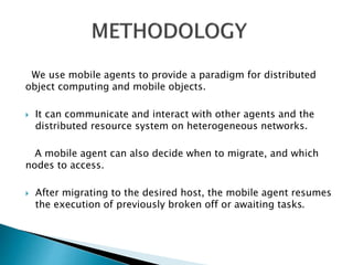 We use mobile agents to provide a paradigm for distributed 
object computing and mobile objects. 
 It can communicate and interact with other agents and the 
distributed resource system on heterogeneous networks. 
A mobile agent can also decide when to migrate, and which 
nodes to access. 
 After migrating to the desired host, the mobile agent resumes 
the execution of previously broken off or awaiting tasks. 
 