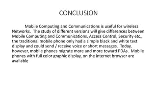 CONCLUSION
Mobile Computing and Communications is useful for wireless
Networks. The study of different versions will give differences between
Mobile Computing and Communications, Access Control, Security etc.,
the traditional mobile phone only had a simple black and white text
display and could send / receive voice or short messages. Today,
however, mobile phones migrate more and more toward PDAs. Mobile
phones with full color graphic display, on the internet browser are
available
 