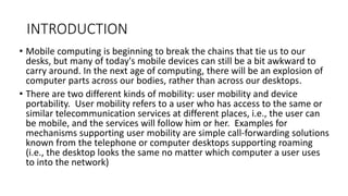INTRODUCTION
• Mobile computing is beginning to break the chains that tie us to our
desks, but many of today's mobile devices can still be a bit awkward to
carry around. In the next age of computing, there will be an explosion of
computer parts across our bodies, rather than across our desktops.
• There are two different kinds of mobility: user mobility and device
portability. User mobility refers to a user who has access to the same or
similar telecommunication services at different places, i.e., the user can
be mobile, and the services will follow him or her. Examples for
mechanisms supporting user mobility are simple call-forwarding solutions
known from the telephone or computer desktops supporting roaming
(i.e., the desktop looks the same no matter which computer a user uses
to into the network)
 