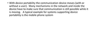 • With device portability the communication device moves (with or
without a user). Many mechanisms in the network and inside the
device have to make sure that communication is still possible while it
is moving. A typical example for systems supporting device
portability is the mobile phone system
 
