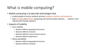 What is mobile computing?
• Mobile computing is to describe technologies that
• enable people to access network services anyplace, anytime, and anywhere,
• with portable and wireless computing and communication devices. --- (where is this
referenced? Provide citation!)
• Aspects of mobility
• User mobility
• Between different geographical locations
• Between different networks
• Between different communication devices
• Between different applications
• Device portability
• Between different geographical locations
• Between different networks
 