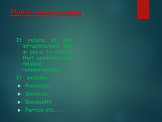 Mobile communication
It refers to the
infrastructure put
in place to ensure
that seamless and
reliable
communication.
It includes:
 Protocols
 Services
 Bandwidth
 Portals etc…..
 