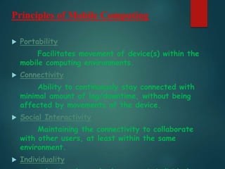 Principles of Mobile Computing
 Portability
Facilitates movement of device(s) within the
mobile computing environments.
 Connectivity
Ability to continuously stay connected with
minimal amount of lag/downtime, without being
affected by movements of the device.
 Social Interactivity
Maintaining the connectivity to collaborate
with other users, at least within the same
environment.
 Individuality
 