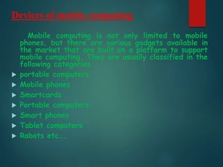 Devices of mobile computing
Mobile computing is not only limited to mobile
phones, but there are various gadgets available in
the market that are built on a platform to support
mobile computing. They are usually classified in the
following categories
 portable computers
 Mobile phones
 Smartcards
 Portable computers
 Smart phones
 Tablet computers
 Robots etc….
 