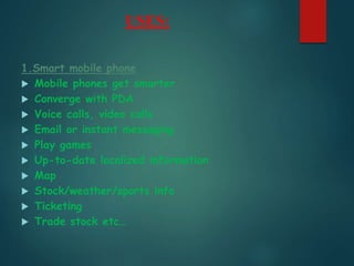 USES:
1.Smart mobile phone
 Mobile phones get smarter
 Converge with PDA
 Voice calls, video calls
 Email or instant messaging
 Play games
 Up-to-date localized information
 Map
 Stock/weather/sports info
 Ticketing
 Trade stock etc…
 