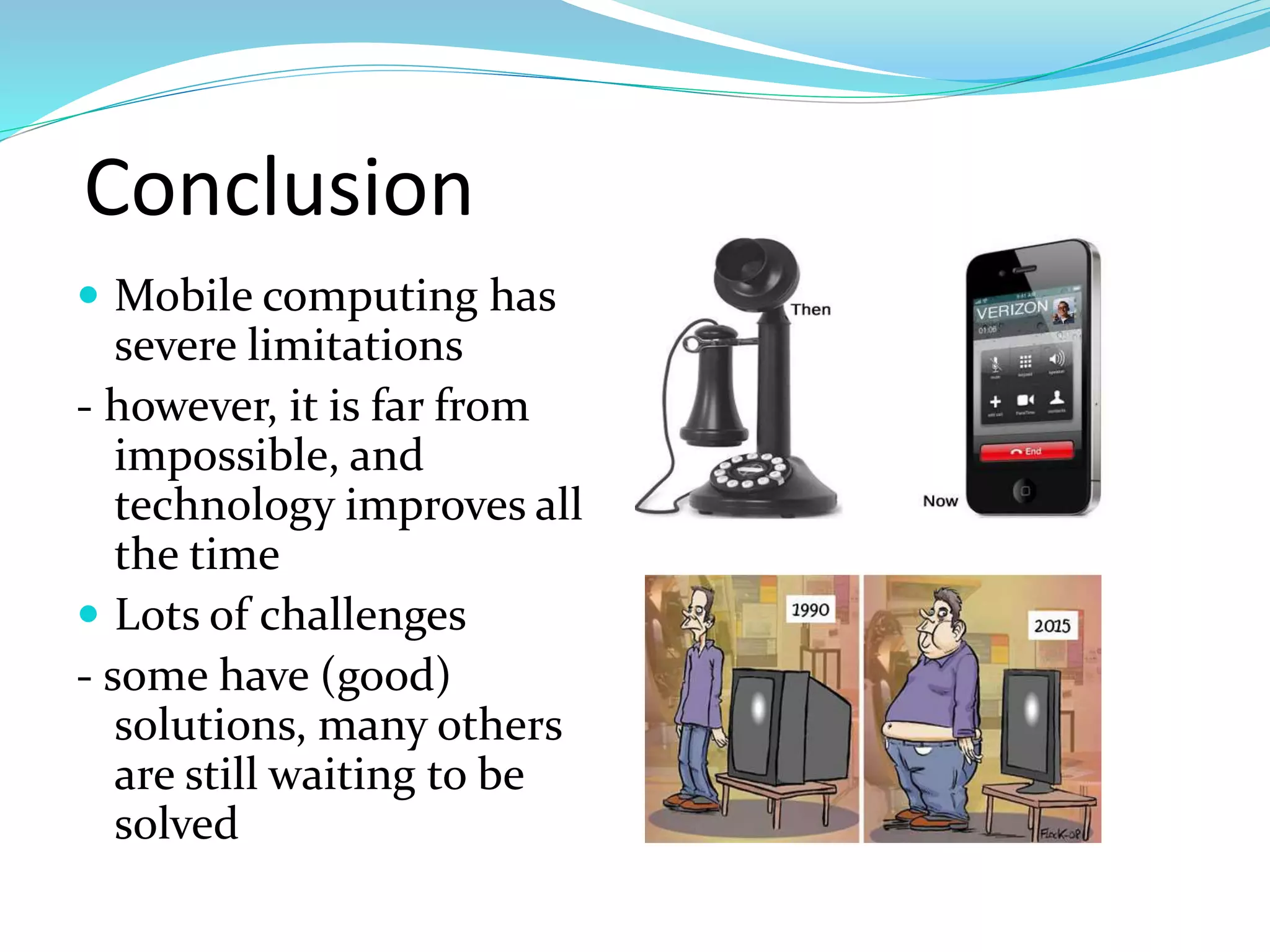 Conclusion
 Mobile computing has
severe limitations
- however, it is far from
impossible, and
technology improves all
the time
 Lots of challenges
- some have (good)
solutions, many others
are still waiting to be
solved
 