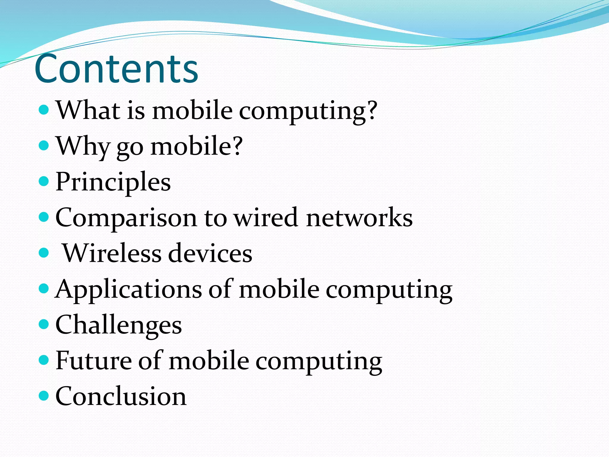 Contents
 What is mobile computing?
 Why go mobile?
 Principles
 Comparison to wired networks
 Wireless devices
 Applications of mobile computing
 Challenges
 Future of mobile computing
 Conclusion
 