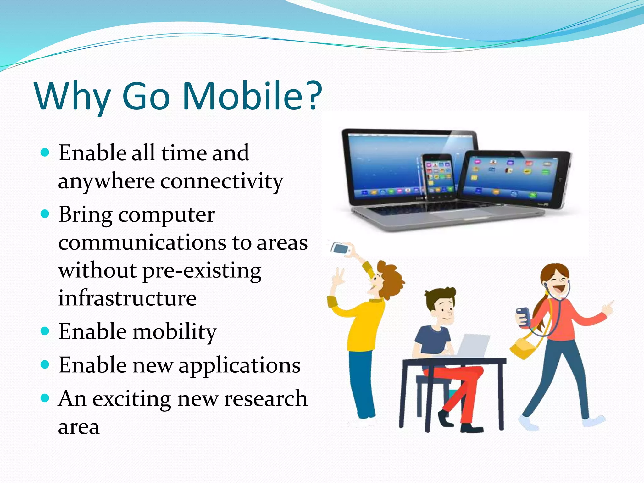 Why Go Mobile?
 Enable all time and
anywhere connectivity
 Bring computer
communications to areas
without pre-existing
infrastructure
 Enable mobility
 Enable new applications
 An exciting new research
area
 