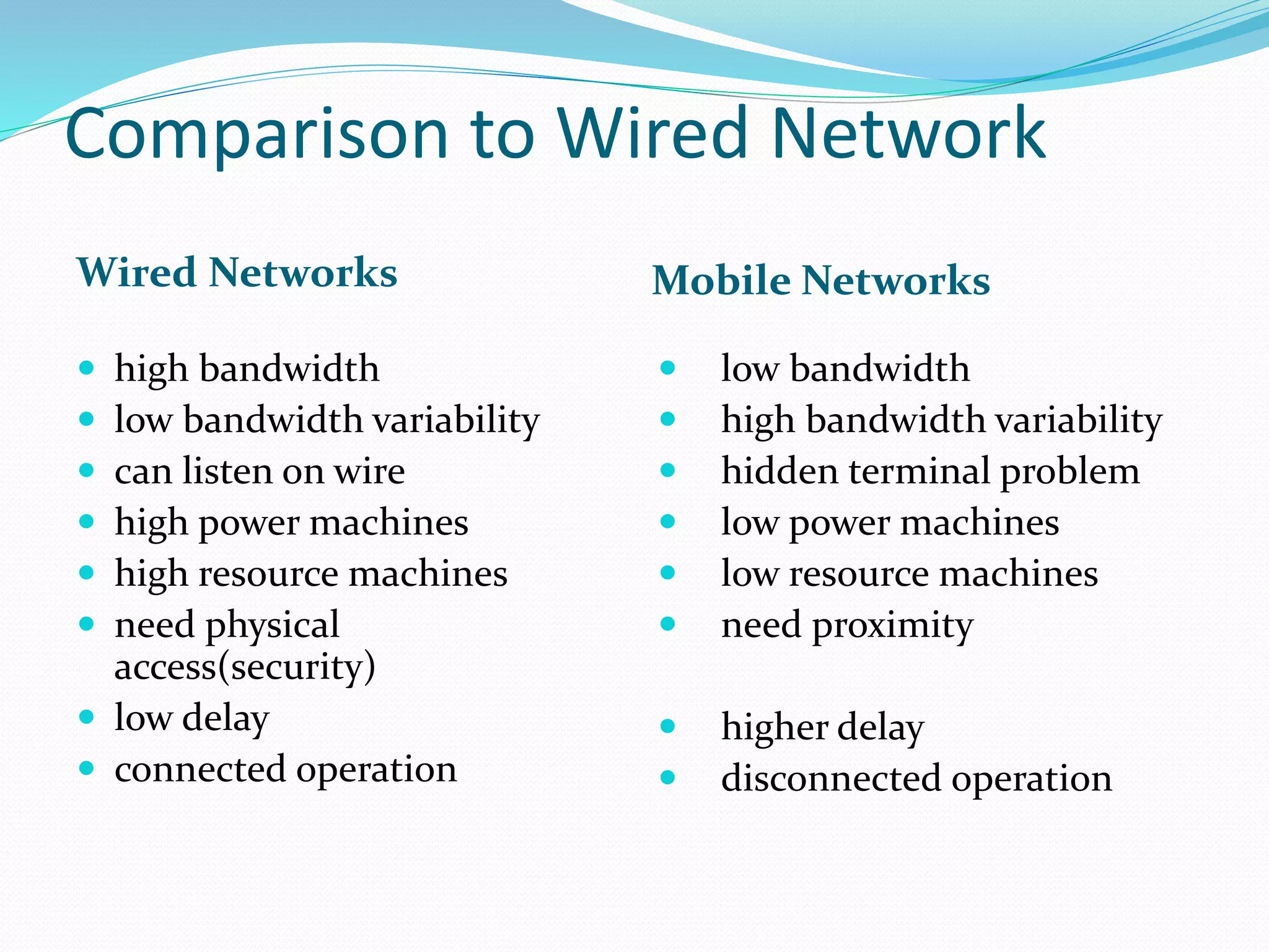 Comparison to Wired Network
Wired Networks Mobile Networks
 high bandwidth
 low bandwidth variability
 can listen on wire
 high power machines
 high resource machines
 need physical
access(security)
 low delay
 connected operation
 low bandwidth
 high bandwidth variability
 hidden terminal problem
 low power machines
 low resource machines
 need proximity
 higher delay
 disconnected operation
 