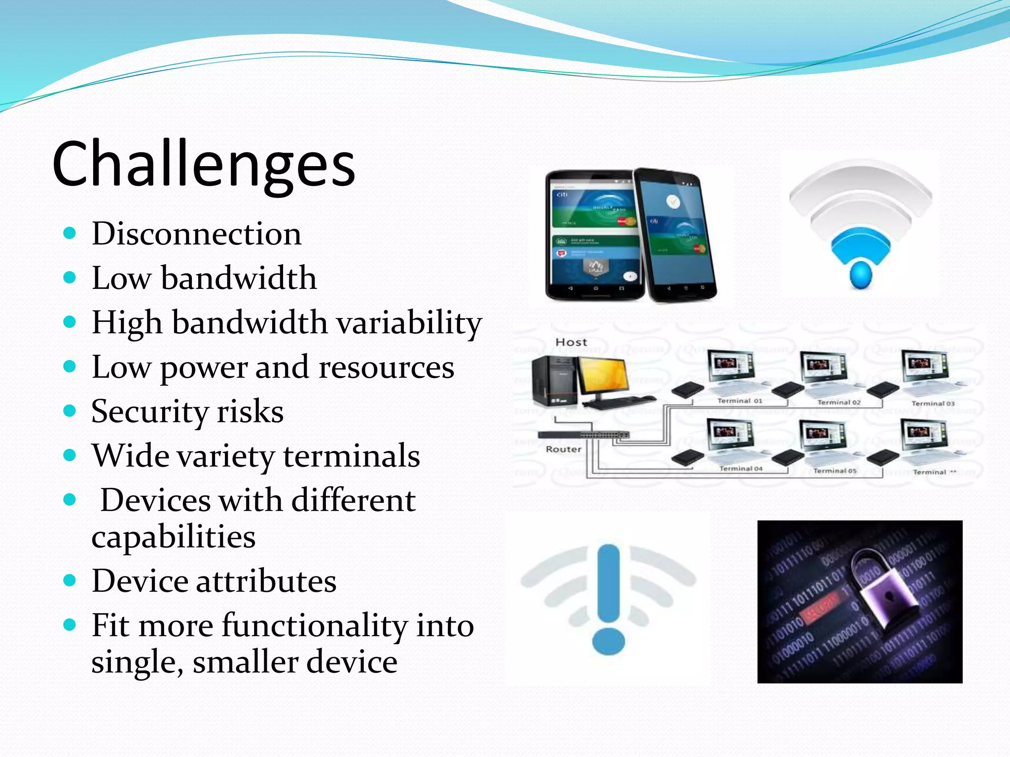 Challenges
 Disconnection
 Low bandwidth
 High bandwidth variability
 Low power and resources
 Security risks
 Wide variety terminals
 Devices with different
capabilities
 Device attributes
 Fit more functionality into
single, smaller device
 
