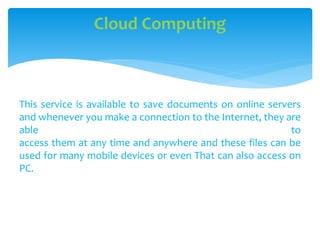 This service is available to save documents on online servers
and whenever you make a connection to the Internet, they are
able to
access them at any time and anywhere and these files can be
used for many mobile devices or even That can also access on
PC.
Cloud Computing