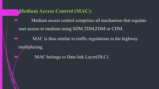 Medium Access Control (MAC):
 Medium access control comprises all mechanism that regulate
user access to medium using SDM,TDM,FDM or CDM.
 MAC is thus similar to traffic regulations in the highway
multiplexing.
 MAC belongs to Data link Layer(DLC).
 