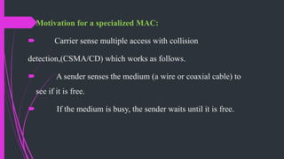 Motivation for a specialized MAC:
 Carrier sense multiple access with collision
detection,(CSMA/CD) which works as follows.
 A sender senses the medium (a wire or coaxial cable) to
see if it is free.
 If the medium is busy, the sender waits until it is free.
 