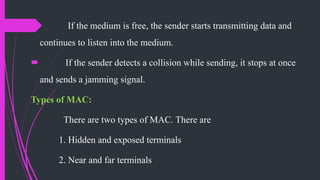  If the medium is free, the sender starts transmitting data and
continues to listen into the medium.
 If the sender detects a collision while sending, it stops at once
and sends a jamming signal.
Types of MAC:
There are two types of MAC. There are
1. Hidden and exposed terminals
2. Near and far terminals
 