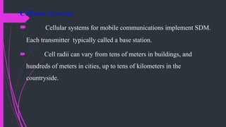 Cellular System:
 Cellular systems for mobile communications implement SDM.
Each transmitter typically called a base station.
 Cell radii can vary from tens of meters in buildings, and
hundreds of meters in cities, up to tens of kilometers in the
countryside.
 
