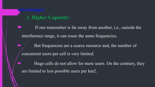 Advantages:
1. Higher Capacity:
 If one transmitter is far away from another, i.e., outside the
interference range, it can reuse the same frequencies.
 But frequencies are a scarce resource and, the number of
concurrent users per cell is very limited.
 Huge cells do not allow for more users. On the contrary, they
are limited to less possible users per km2.
 