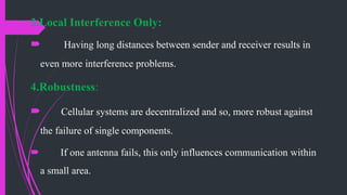 3.Local Interference Only:
 Having long distances between sender and receiver results in
even more interference problems.
4.Robustness:
 Cellular systems are decentralized and so, more robust against
the failure of single components.
 If one antenna fails, this only influences communication within
a small area.
 