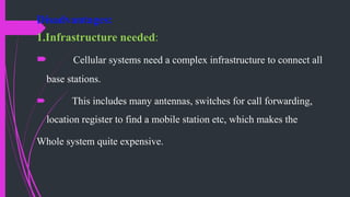 Disadvantages:
1.Infrastructure needed:
 Cellular systems need a complex infrastructure to connect all
base stations.
 This includes many antennas, switches for call forwarding,
location register to find a mobile station etc, which makes the
Whole system quite expensive.
 