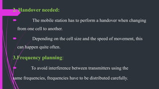 2. Handover needed:
 The mobile station has to perform a handover when changing
from one cell to another.
 Depending on the cell size and the speed of movement, this
can happen quite often.
3.Frequency planning:
 To avoid interference between transmitters using the
same frequencies, frequencies have to be distributed carefully.
 