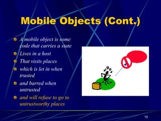 15
Mobile Objects (Cont.)
A mobile object is some
code that carries a state
Lives in a host
That visits places
which is let in when
trusted
and barred when
untrusted
and will refuse to go to
untrustworthy places
 