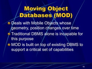 18
Moving Object
Databases (MOD)
Deals with Mobile Objects whose
geometry, position changes over time
Traditional DBMS alone is incapable for
this purpose
MOD is built on top of existing DBMS to
support a critical set of capabilities
 