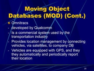 20
Moving Object
Databases (MOD) (Cont.)
Omnitracs
- developed by Qualcomm
- Is a commercial system used by the
transportation industry
- Provides location management by connecting
vehicles, via satellites, to company DB
- Vehicles are equipped with GPS, and they
they automatically and periodically report
their location
 