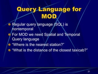 21
Query Language for
MOD
Regular query language (SQL) is
nontemporal
For MOD we need Spatial and Temporal
Query language
“Where is the nearest station?”
“What is the distance of the closest taxicab?”
 
