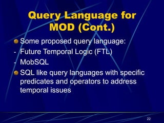 22
Query Language for
MOD (Cont.)
Some proposed query language:
- Future Temporal Logic (FTL)
- MobSQL
SQL like query languages with specific
predicates and operators to address
temporal issues
 