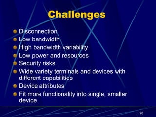 26
Challenges
Disconnection
Low bandwidth
High bandwidth variability
Low power and resources
Security risks
Wide variety terminals and devices with
different capabilities
Device attributes
Fit more functionality into single, smaller
device
 