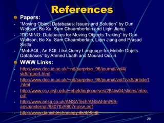 29
References
Papers:
- “Moving Object Databases: Issues and Solution” by Ouri
Wolfson, Bo Xu, Sam Chaamberlain and Liqin Jiang
- “DOMINO: Databases for Moving Objects Traking” by Ouri
Wolfson, Bo Xu, Sam Chaamberlain, Liqin Jiang and Prasad
Sistla
- “MobSQL, An SQL Like Query Language for Mobile Objets
Databases” by Ahmed Lbath and Mourad Ouziri
WWW Links:
- http://www.doc.ic.ac.uk/~nd/surprise_96/journal/vol4/
vk5/report.html
- http://www.doc.ic.ac.uk/~nd/surprise_96/journal/vol1/vk5/article1
.html
- http://www.cs.ucsb.edu/~ebelding/courses/284/w04/slides/intro.
pdf
- http://www.ansa.co.uk/ANSATech/ANSAhtml/98-
ansa/external/9807tb/9807mose.pdf
- http://www.danishtechnology.dk/it/9238
 