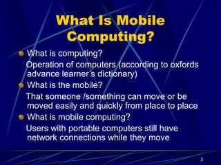 3
What Is Mobile
Computing?
What is computing?
Operation of computers (according to oxfords
advance learner’s dictionary)
What is the mobile?
That someone /something can move or be
moved easily and quickly from place to place
What is mobile computing?
Users with portable computers still have
network connections while they move
 