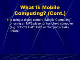 4
What Is Mobile
Computing? (Cont.)
Is using a digital camera “Mobile Computing”,
or using an MP3 player or handheld computer
(e.g. 3Com’s Palm Pilot or Compaq’s iPAQ
3660)?
 